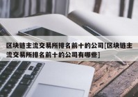 区块链主流交易所排名前十的公司[区块链主流交易所排名前十的公司有哪些]