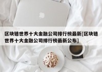 区块链世界十大金融公司排行榜最新[区块链世界十大金融公司排行榜最新公布]